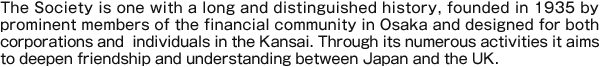 The Society is one with a long and distinguished history, founded in 1935 by prominent members of the financial community in Osaka and designed for both corporations and individuals in the Kansai. Through its numerous activities it aims to deepen friendship and understanding between Japan and the UK.