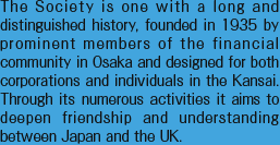 The Society is one with a long and distinguished history, founded in 1935 by prominent members of the financial community in Osaka and designed for both corporations and individuals in the Kansai. Through its numerous activities it aims to deepen friendship and understanding between Japan and the UK.