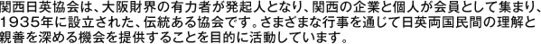 関西日英協会は、大阪財界の有力者が発起人となり、関西の企業と個人が会員として集まり、1935年に設立された、伝統ある協会です。さまざまな行事を通じて日英両国民間の理解と
親善を深める機会を提供することを目的に活動しています。