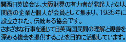 関西日英協会は、大阪財界の有力者が発起人となり、
関西の企業と個人が会員として集まり、1935年に設立された、伝統ある協会です。さまざまな行事を通じて日英両国民間の理解と親善を深める機会を提供することを目的に活動しています。